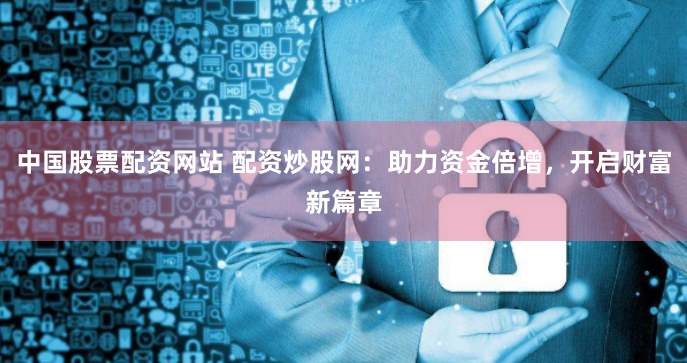 中国股票配资网站 配资炒股网：助力资金倍增，开启财富新篇章