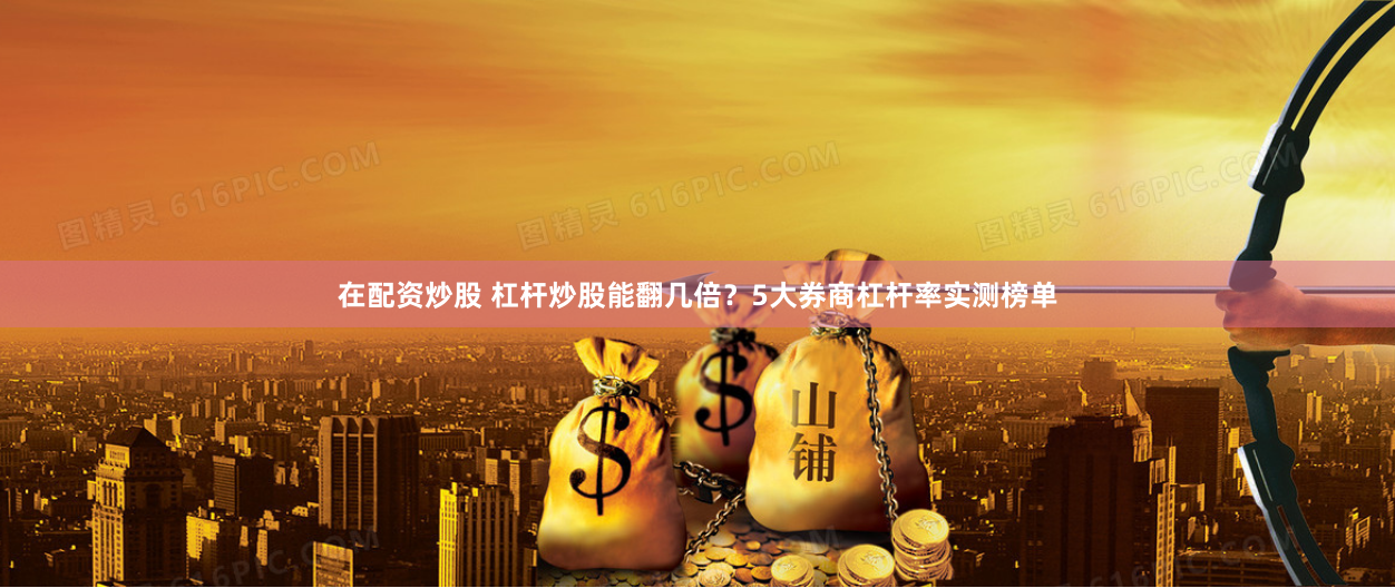 在配资炒股 杠杆炒股能翻几倍？5大券商杠杆率实测榜单